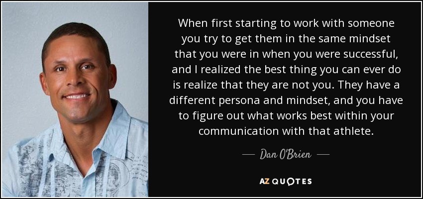 When first starting to work with someone you try to get them in the same mindset that you were in when you were successful, and I realized the best thing you can ever do is realize that they are not you. They have a different persona and mindset, and you have to figure out what works best within your communication with that athlete. - Dan O'Brien
