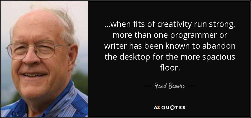 ...when fits of creativity run strong, more than one programmer or writer has been known to abandon the desktop for the more spacious floor. - Fred Brooks