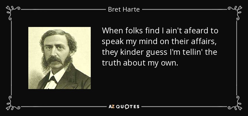When folks find I ain't afeard to speak my mind on their affairs, they kinder guess I'm tellin' the truth about my own. - Bret Harte