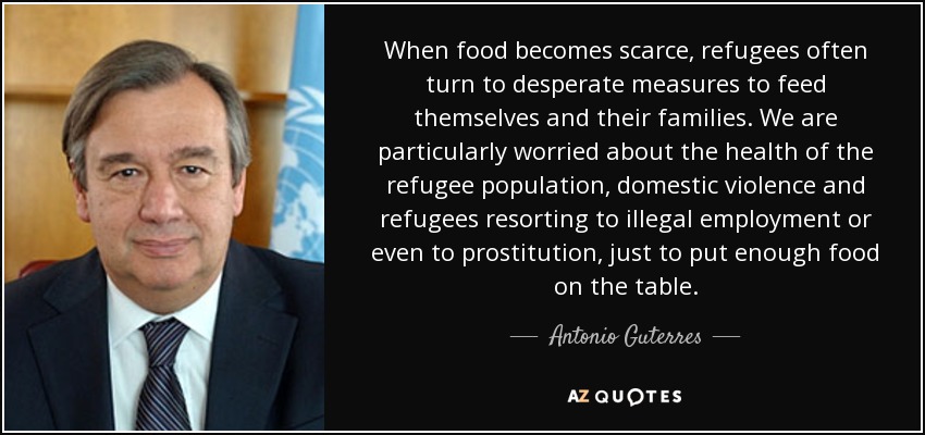 When food becomes scarce, refugees often turn to desperate measures to feed themselves and their families. We are particularly worried about the health of the refugee population, domestic violence and refugees resorting to illegal employment or even to prostitution, just to put enough food on the table. - Antonio Guterres