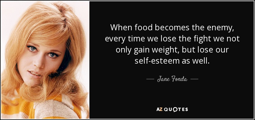 When food becomes the enemy, every time we lose the fight we not only gain weight, but lose our self-esteem as well. - Jane Fonda