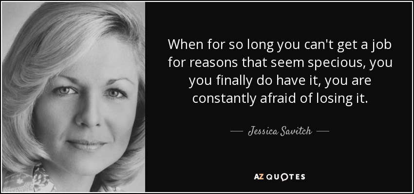 When for so long you can't get a job for reasons that seem specious, you you finally do have it, you are constantly afraid of losing it. - Jessica Savitch