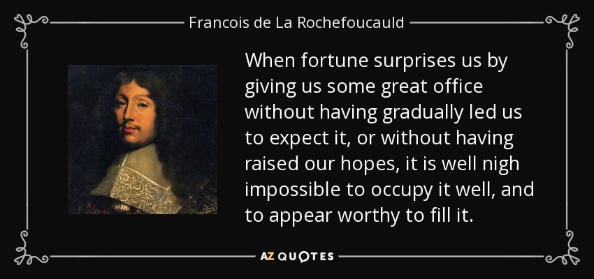 When fortune surprises us by giving us some great office without having gradually led us to expect it, or without having raised our hopes, it is well nigh impossible to occupy it well, and to appear worthy to fill it. - Francois de La Rochefoucauld