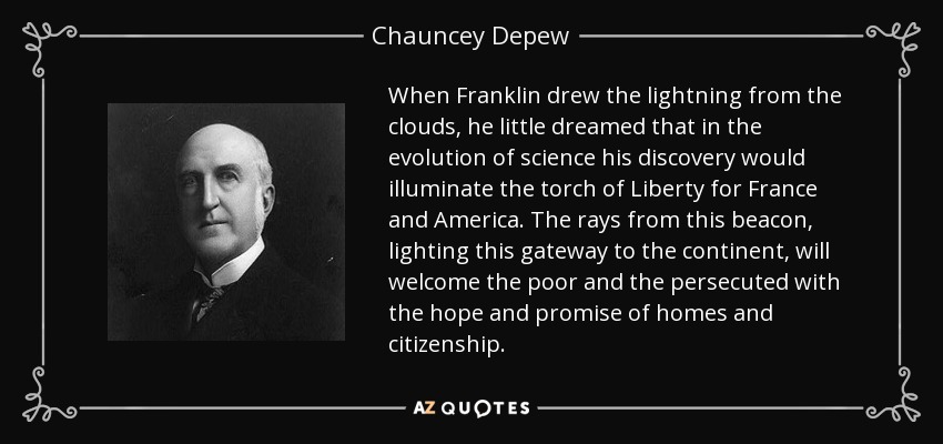 When Franklin drew the lightning from the clouds, he little dreamed that in the evolution of science his discovery would illuminate the torch of Liberty for France and America. The rays from this beacon, lighting this gateway to the continent, will welcome the poor and the persecuted with the hope and promise of homes and citizenship. - Chauncey Depew