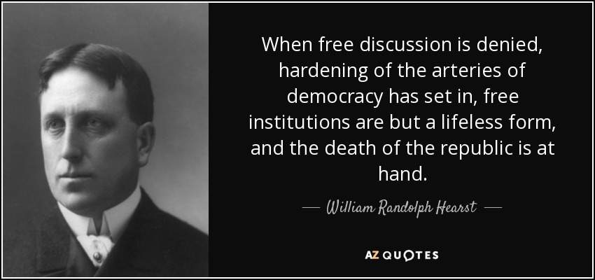 When free discussion is denied, hardening of the arteries of democracy has set in, free institutions are but a lifeless form, and the death of the republic is at hand. - William Randolph Hearst