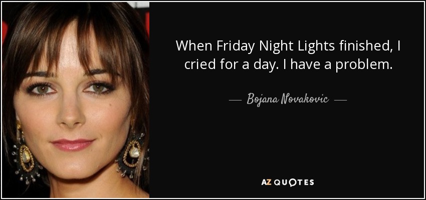 When Friday Night Lights finished, I cried for a day. I have a problem. - Bojana Novakovic