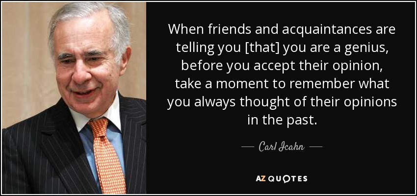 When friends and acquaintances are telling you [that] you are a genius, before you accept their opinion, take a moment to remember what you always thought of their opinions in the past. - Carl Icahn