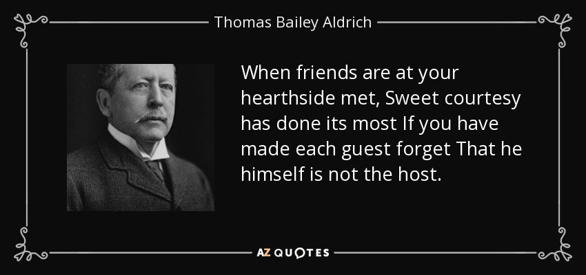 When friends are at your hearthside met, Sweet courtesy has done its most If you have made each guest forget That he himself is not the host. - Thomas Bailey Aldrich