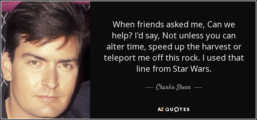 When friends asked me, Can we help? I'd say, Not unless you can alter time, speed up the harvest or teleport me off this rock. I used that line from Star Wars. - Charlie Sheen