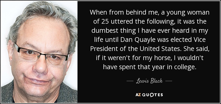 When from behind me, a young woman of 25 uttered the following, it was the dumbest thing I have ever heard in my life until Dan Quayle was elected Vice President of the United States. She said, if it weren't for my horse, I wouldn't have spent that year in college. - Lewis Black