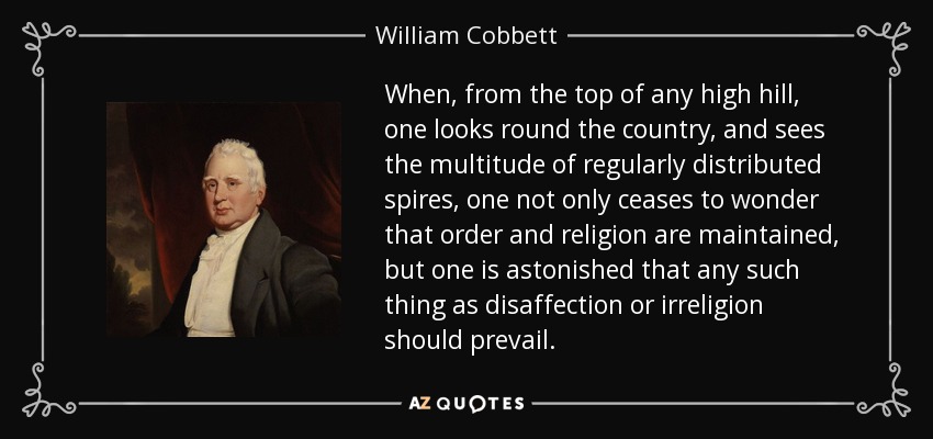 When, from the top of any high hill, one looks round the country, and sees the multitude of regularly distributed spires, one not only ceases to wonder that order and religion are maintained, but one is astonished that any such thing as disaffection or irreligion should prevail. - William Cobbett