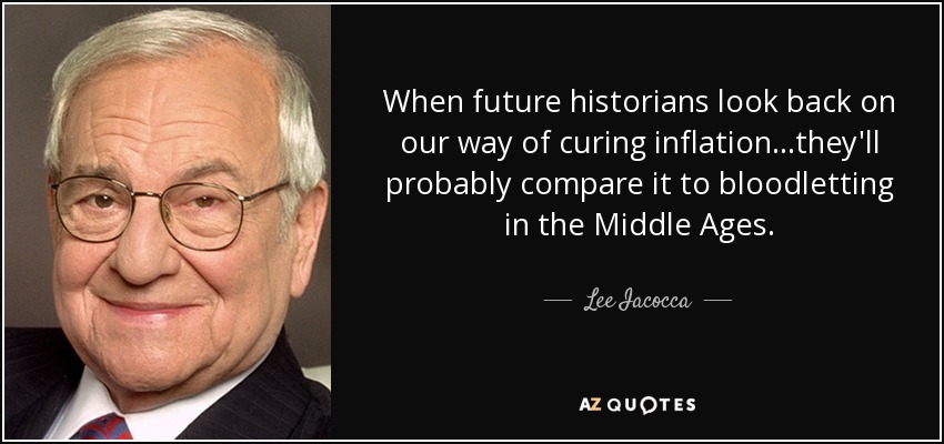 When future historians look back on our way of curing inflation...they'll probably compare it to bloodletting in the Middle Ages. - Lee Iacocca