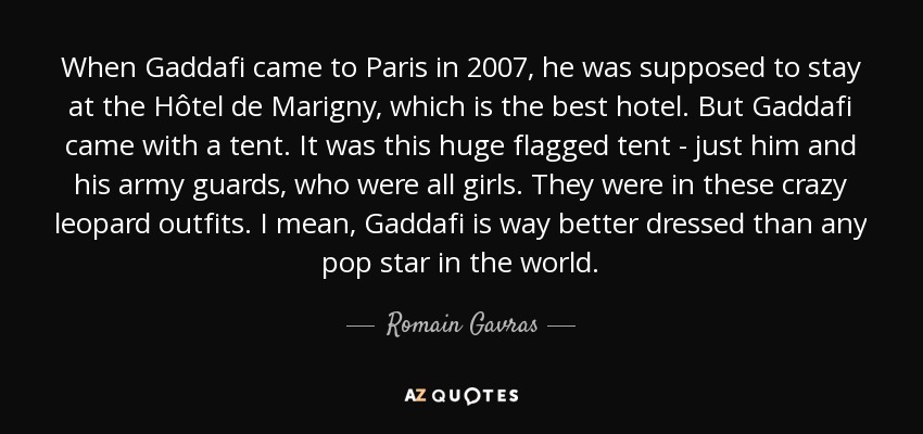 When Gaddafi came to Paris in 2007, he was supposed to stay at the Hôtel de Marigny, which is the best hotel. But Gaddafi came with a tent. It was this huge flagged tent - just him and his army guards, who were all girls. They were in these crazy leopard outfits. I mean, Gaddafi is way better dressed than any pop star in the world. - Romain Gavras
