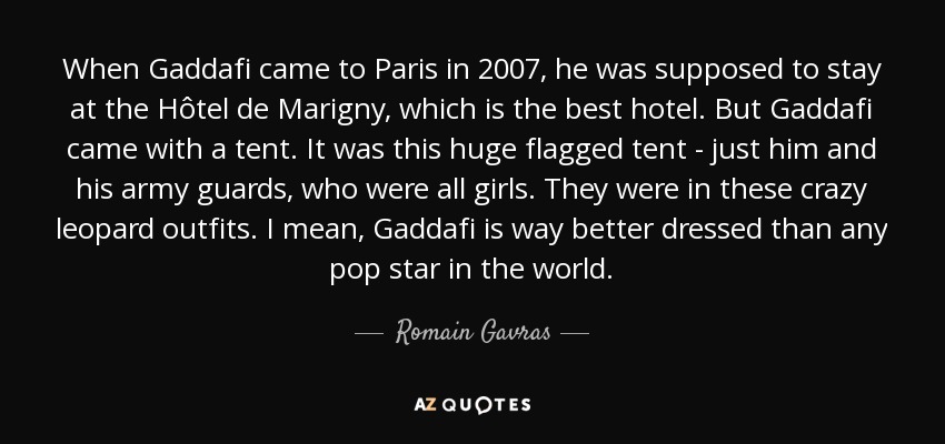 When Gaddafi came to Paris in 2007, he was supposed to stay at the Hôtel de Marigny, which is the best hotel. But Gaddafi came with a tent. It was this huge flagged tent - just him and his army guards, who were all girls. They were in these crazy leopard outfits. I mean, Gaddafi is way better dressed than any pop star in the world. - Romain Gavras