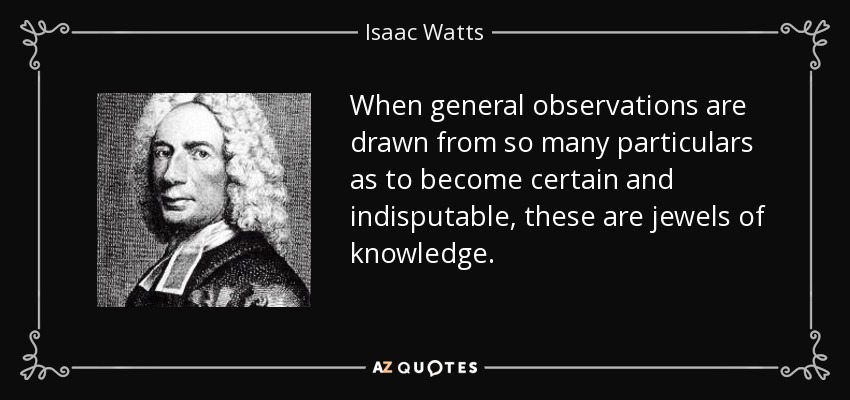 When general observations are drawn from so many particulars as to become certain and indisputable, these are jewels of knowledge. - Isaac Watts