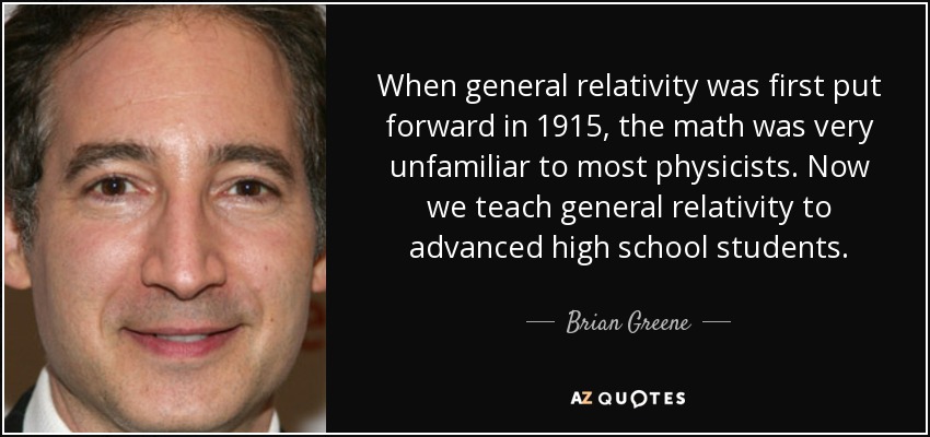 When general relativity was first put forward in 1915, the math was very unfamiliar to most physicists. Now we teach general relativity to advanced high school students. - Brian Greene