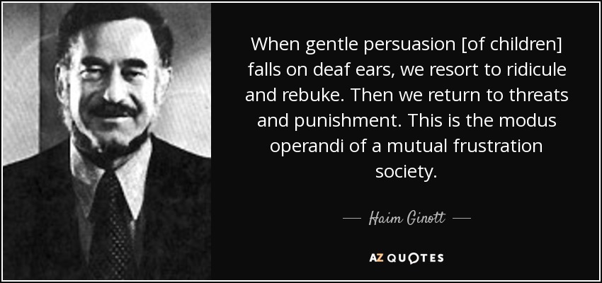 When gentle persuasion [of children] falls on deaf ears, we resort to ridicule and rebuke. Then we return to threats and punishment. This is the modus operandi of a mutual frustration society. - Haim Ginott