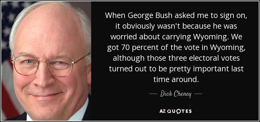When George Bush asked me to sign on, it obviously wasn't because he was worried about carrying Wyoming. We got 70 percent of the vote in Wyoming, although those three electoral votes turned out to be pretty important last time around. - Dick Cheney