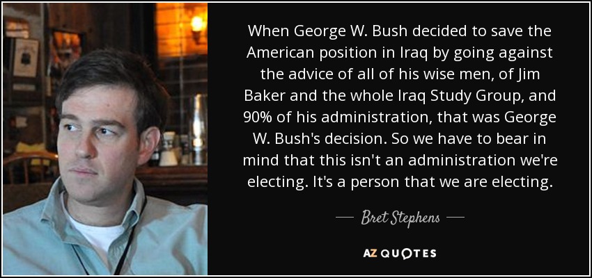 When George W. Bush decided to save the American position in Iraq by going against the advice of all of his wise men, of Jim Baker and the whole Iraq Study Group, and 90% of his administration, that was George W. Bush's decision. So we have to bear in mind that this isn't an administration we're electing. It's a person that we are electing. - Bret Stephens