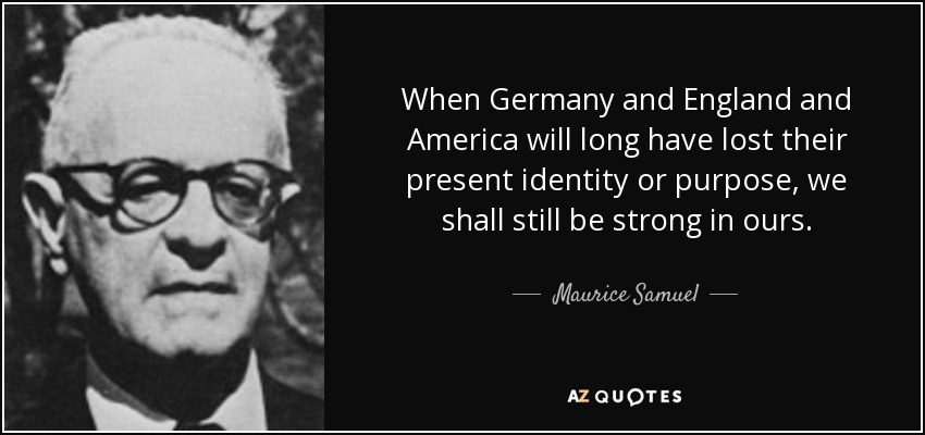 When Germany and England and America will long have lost their present identity or purpose, we shall still be strong in ours. - Maurice Samuel