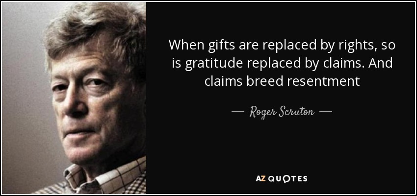 When gifts are replaced by rights, so is gratitude replaced by claims. And claims breed resentment - Roger Scruton