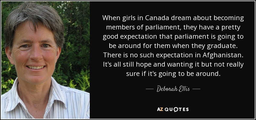 When girls in Canada dream about becoming members of parliament, they have a pretty good expectation that parliament is going to be around for them when they graduate. There is no such expectation in Afghanistan. It's all still hope and wanting it but not really sure if it's going to be around. - Deborah Ellis