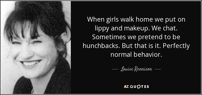 When girls walk home we put on lippy and makeup. We chat. Sometimes we pretend to be hunchbacks. But that is it. Perfectly normal behavior. - Louise Rennison