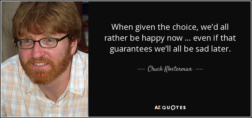 When given the choice, we’d all rather be happy now … even if that guarantees we’ll all be sad later. - Chuck Klosterman