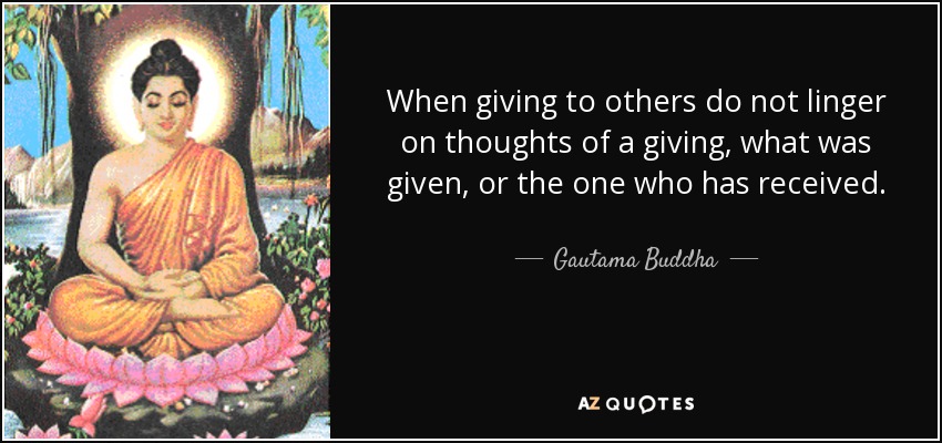When giving to others do not linger on thoughts of a giving, what was given, or the one who has received. - Gautama Buddha