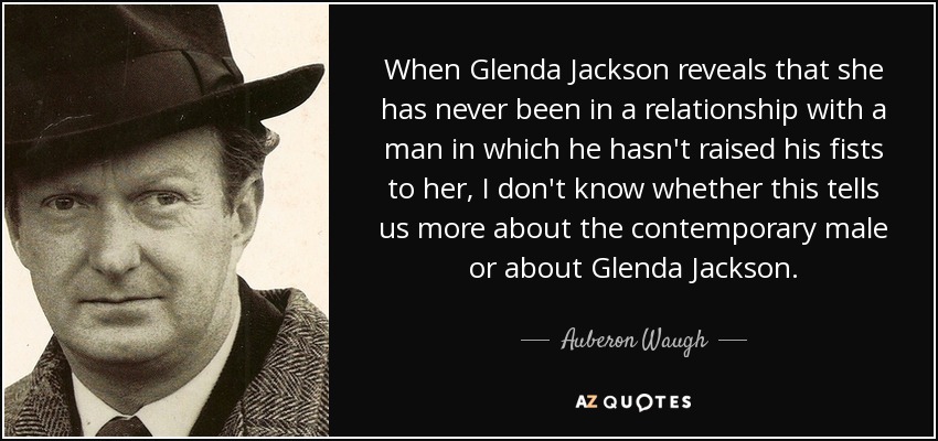 When Glenda Jackson reveals that she has never been in a relationship with a man in which he hasn't raised his fists to her, I don't know whether this tells us more about the contemporary male or about Glenda Jackson. - Auberon Waugh