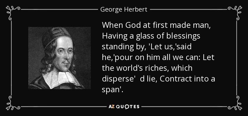 When God at first made man, Having a glass of blessings standing by, 'Let us,'said he,'pour on him all we can: Let the world's riches, which disperse' d lie, Contract into a span'. - George Herbert