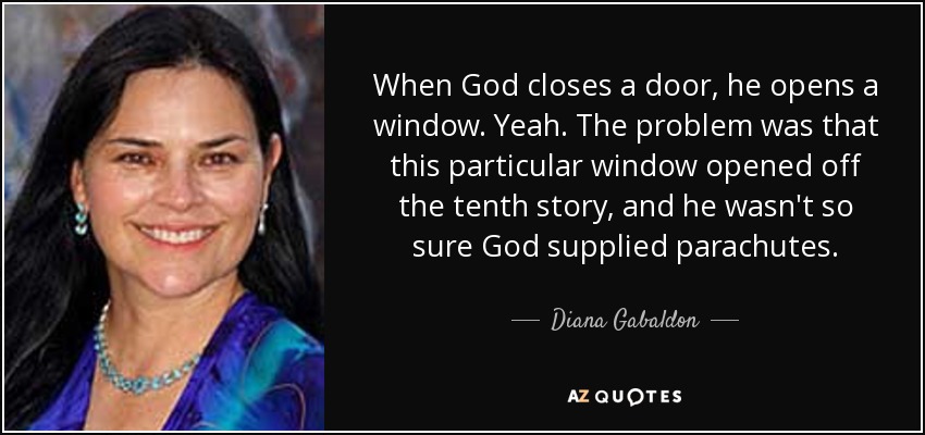 When God closes a door, he opens a window. Yeah. The problem was that this particular window opened off the tenth story, and he wasn't so sure God supplied parachutes. - Diana Gabaldon