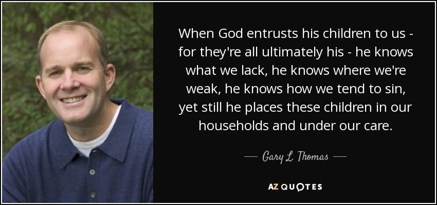 When God entrusts his children to us - for they're all ultimately his - he knows what we lack, he knows where we're weak, he knows how we tend to sin, yet still he places these children in our households and under our care. - Gary L. Thomas