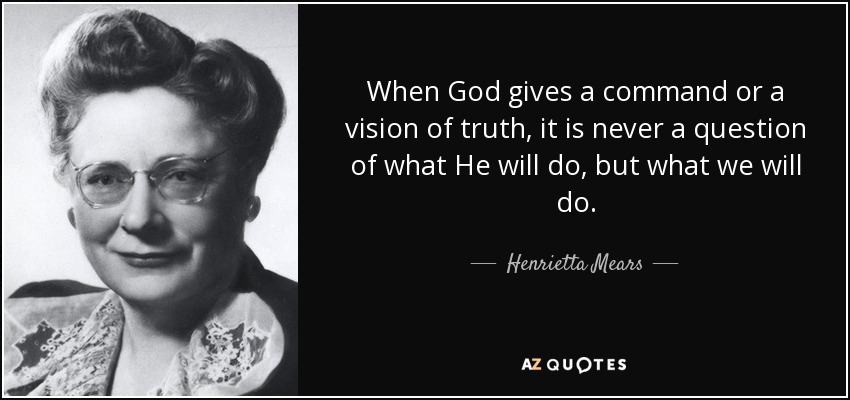 When God gives a command or a vision of truth, it is never a question of what He will do, but what we will do. - Henrietta Mears