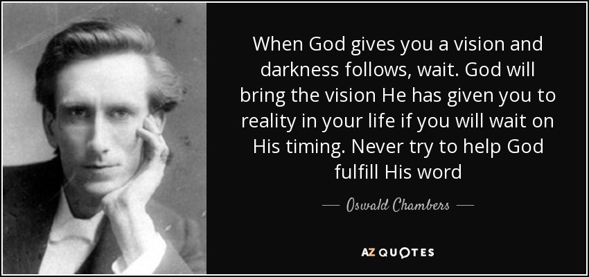 When God gives you a vision and darkness follows, wait. God will bring the vision He has given you to reality in your life if you will wait on His timing. Never try to help God fulfill His word - Oswald Chambers