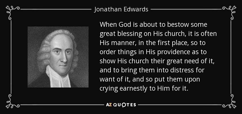 When God is about to bestow some great blessing on His church, it is often His manner, in the first place, so to order things in His providence as to show His church their great need of it, and to bring them into distress for want of it, and so put them upon crying earnestly to Him for it. - Jonathan Edwards