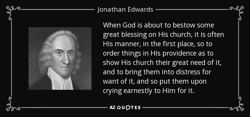 When God is about to bestow some great blessing on His church, it is often His manner, in the first place, so to order things in His providence as to show His church their great need of it, and to bring them into distress for want of it, and so put them upon crying earnestly to Him for it. - Jonathan Edwards