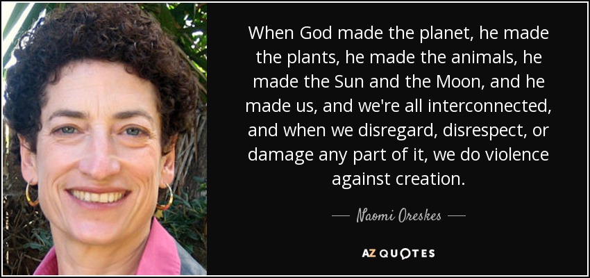 When God made the planet, he made the plants, he made the animals, he made the Sun and the Moon, and he made us, and we're all interconnected, and when we disregard, disrespect, or damage any part of it, we do violence against creation. - Naomi Oreskes