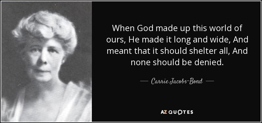 When God made up this world of ours, He made it long and wide, And meant that it should shelter all, And none should be denied. - Carrie Jacobs-Bond