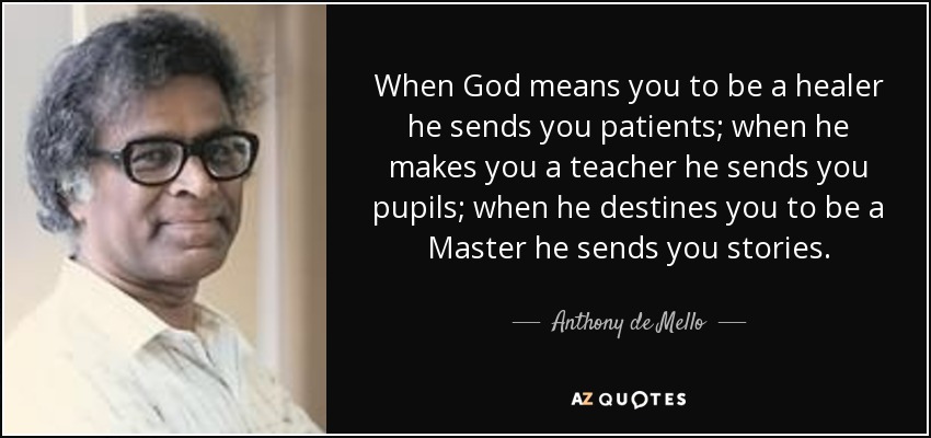 When God means you to be a healer he sends you patients; when he makes you a teacher he sends you pupils; when he destines you to be a Master he sends you stories. - Anthony de Mello