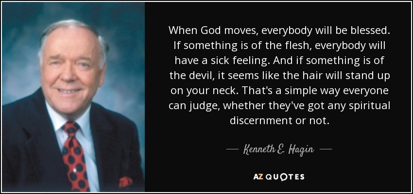 When God moves, everybody will be blessed. If something is of the flesh, everybody will have a sick feeling. And if something is of the devil, it seems like the hair will stand up on your neck. That's a simple way everyone can judge, whether they've got any spiritual discernment or not. - Kenneth E. Hagin