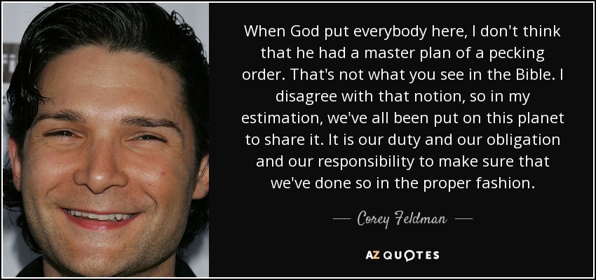 When God put everybody here, I don't think that he had a master plan of a pecking order. That's not what you see in the Bible. I disagree with that notion, so in my estimation, we've all been put on this planet to share it. It is our duty and our obligation and our responsibility to make sure that we've done so in the proper fashion. - Corey Feldman