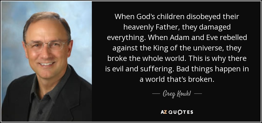 When God's children disobeyed their heavenly Father, they damaged everything. When Adam and Eve rebelled against the King of the universe, they broke the whole world. This is why there is evil and suffering. Bad things happen in a world that's broken. - Greg Koukl
