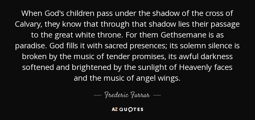 When God's children pass under the shadow of the cross of Calvary, they know that through that shadow lies their passage to the great white throne. For them Gethsemane is as paradise. God fills it with sacred presences; its solemn silence is broken by the music of tender promises, its awful darkness softened and brightened by the sunlight of Heavenly faces and the music of angel wings. - Frederic Farrar