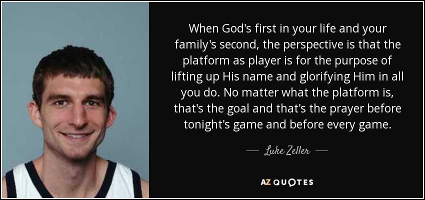 When God's first in your life and your family's second, the perspective is that the platform as player is for the purpose of lifting up His name and glorifying Him in all you do. No matter what the platform is, that's the goal and that's the prayer before tonight's game and before every game. - Luke Zeller