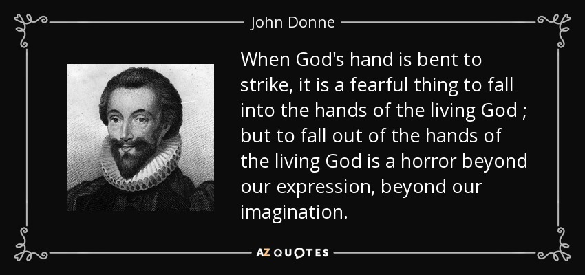 When God's hand is bent to strike, it is a fearful thing to fall into the hands of the living God ; but to fall out of the hands of the living God is a horror beyond our expression, beyond our imagination. - John Donne
