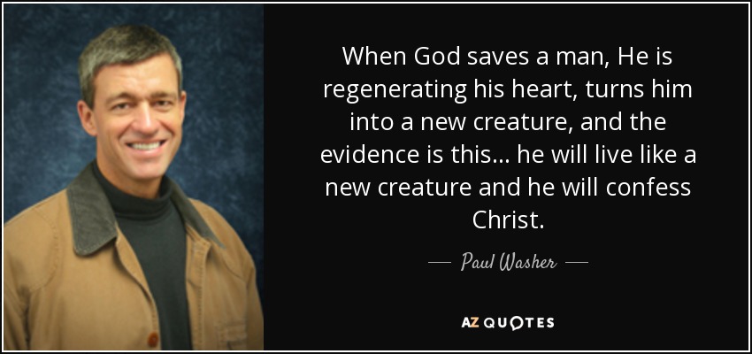 When God saves a man, He is regenerating his heart, turns him into a new creature, and the evidence is this ... he will live like a new creature and he will confess Christ. - Paul Washer