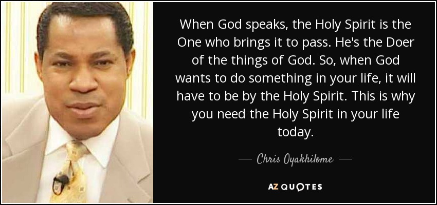 When God speaks, the Holy Spirit is the One who brings it to pass. He's the Doer of the things of God. So, when God wants to do something in your life, it will have to be by the Holy Spirit. This is why you need the Holy Spirit in your life today. - Chris Oyakhilome