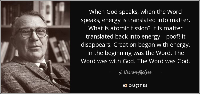 When God speaks, when the Word speaks, energy is translated into matter. What is atomic fission? It is matter translated back into energy—poof! it disappears. Creation began with energy. In the beginning was the Word. The Word was with God. The Word was God. - J. Vernon McGee