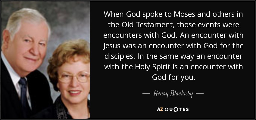 When God spoke to Moses and others in the Old Testament, those events were encounters with God. An encounter with Jesus was an encounter with God for the disciples. In the same way an encounter with the Holy Spirit is an encounter with God for you. - Henry Blackaby